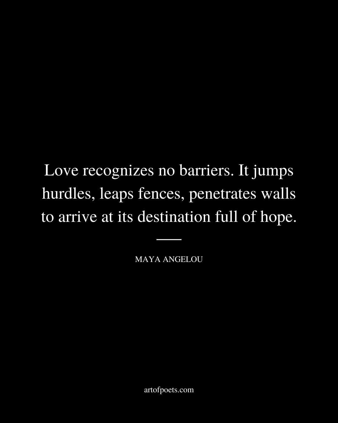 Love recognizes no barriers. It jumps hurdles leaps fences penetrates walls to arrive at its destination full of hope. –Maya Angelou