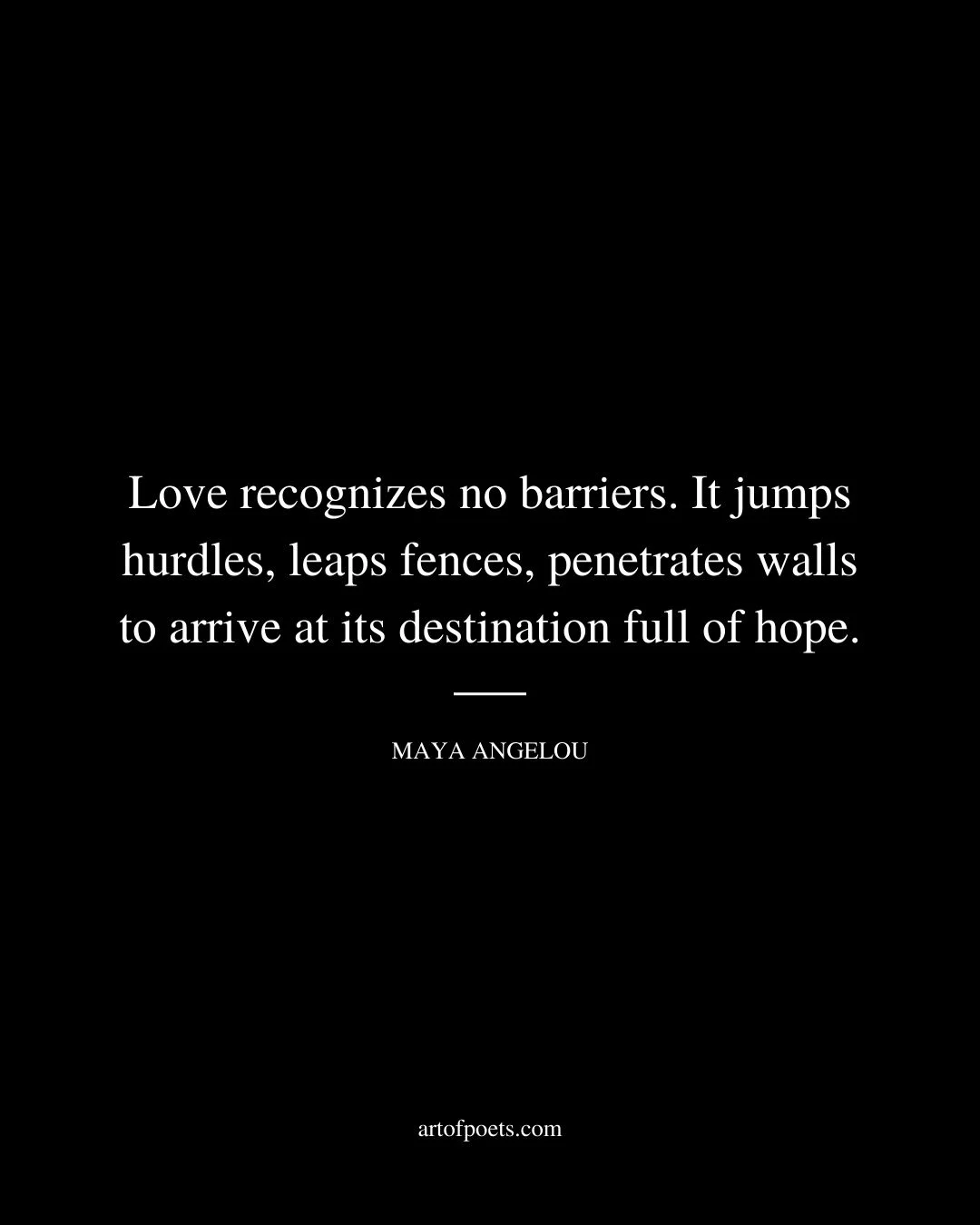 Love recognizes no barriers. It jumps hurdles leaps fences penetrates walls to arrive at its destination full of hope. –Maya Angelou