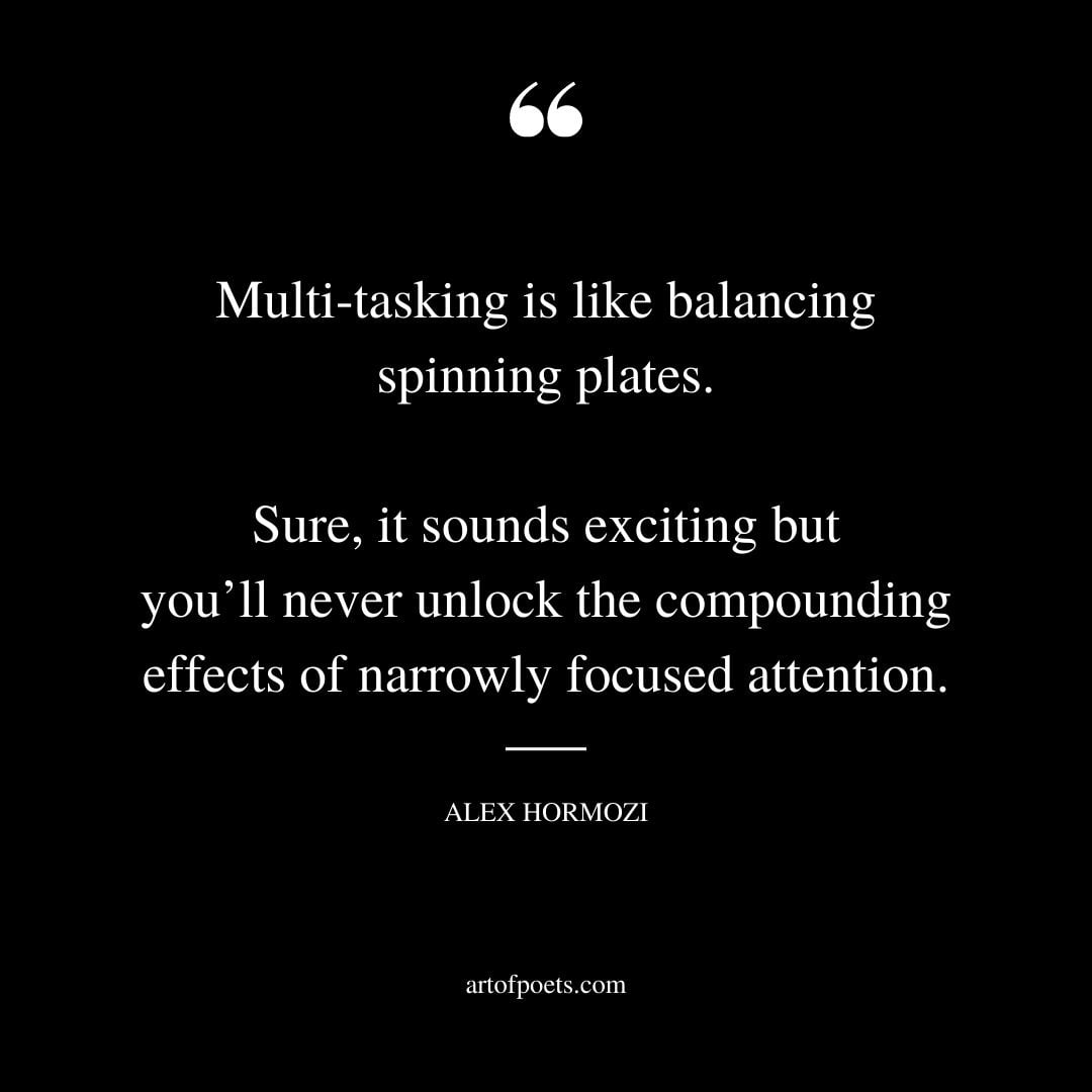Multi tasking is like balancing spinning plates. Sure it sounds exciting but youll never unlock the compounding effects of narrowly focused attention