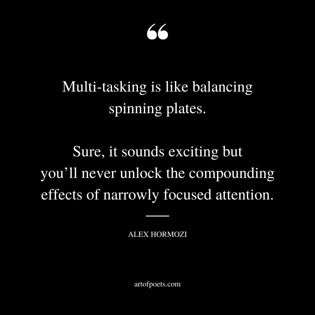 Multi tasking is like balancing spinning plates. Sure it sounds exciting but youll never unlock the compounding effects of narrowly focused attention