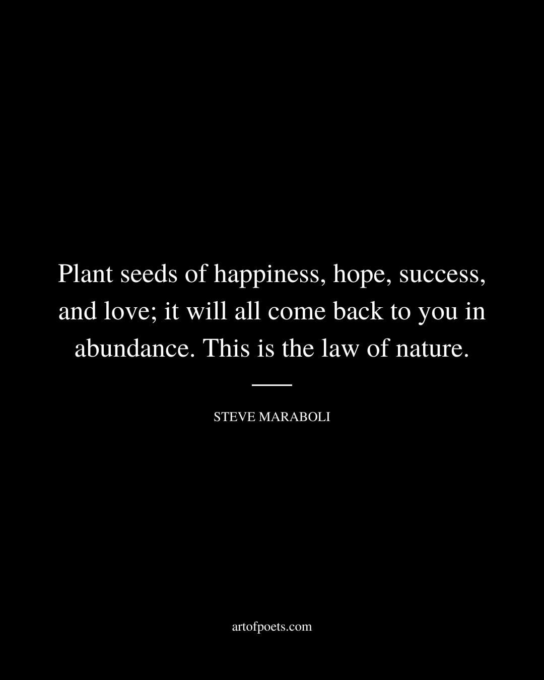 Plant seeds of happiness hope success and love it will all come back to you in abundance. This is the law of nature. –Steve Maraboli