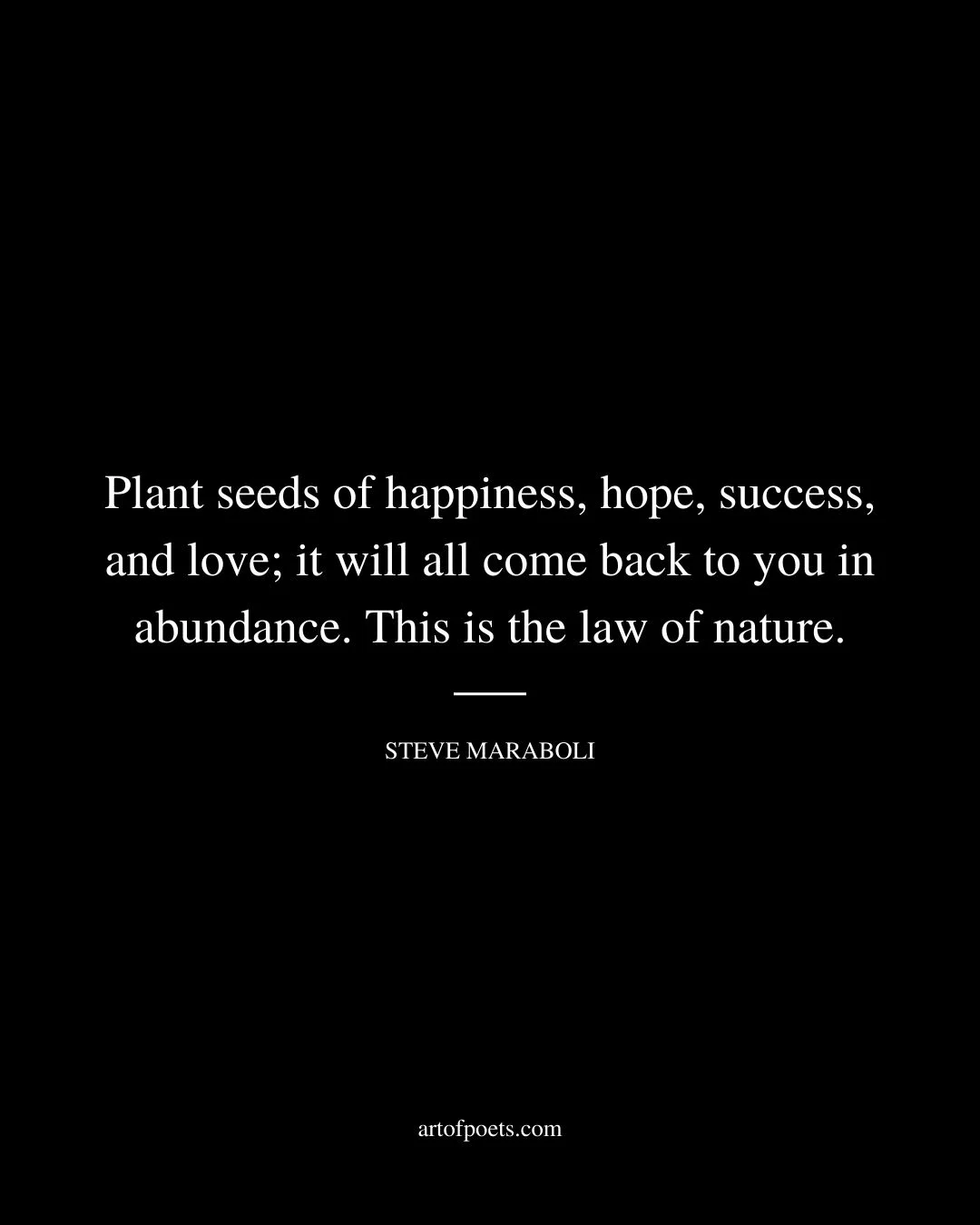 Plant seeds of happiness hope success and love it will all come back to you in abundance. This is the law of nature. –Steve Maraboli