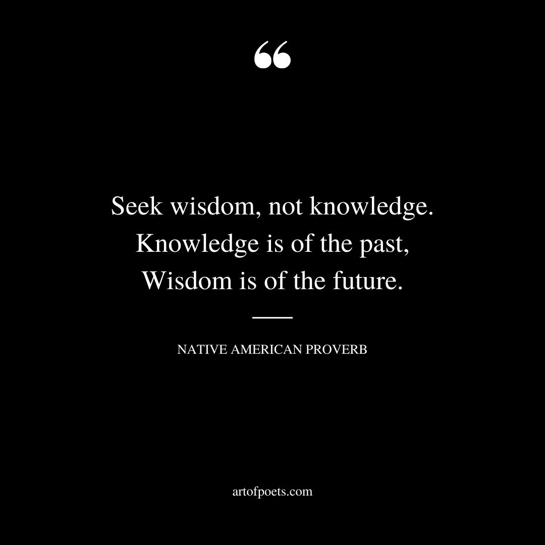 Seek wisdom not knowledge. Knowledge is of the past Wisdom is of the future