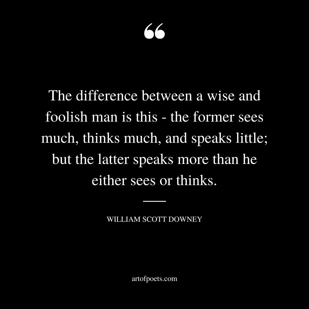 The difference between a wise and foolish man is this the former sees much thinks much and speaks little but the latter speaks more than he either sees or thinks. WILLIAM SCOTT DOWNEY