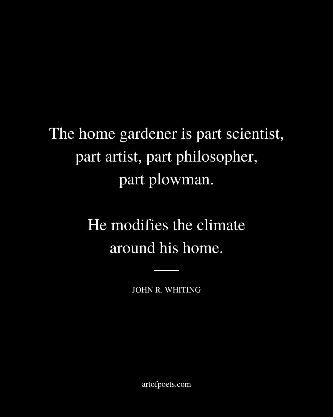 The home gardener is part scientist part artist part philosopher part plowman. He modifies the climate around his home. John R. Whiting