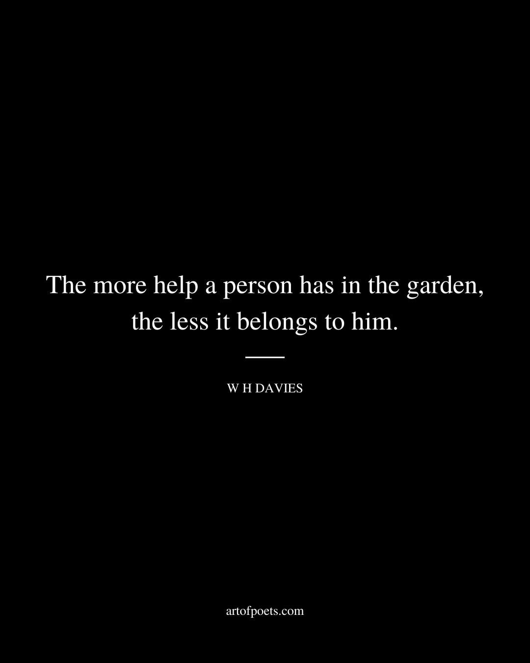 The more help a person has in the garden the less it belongs to him. – W H Davies