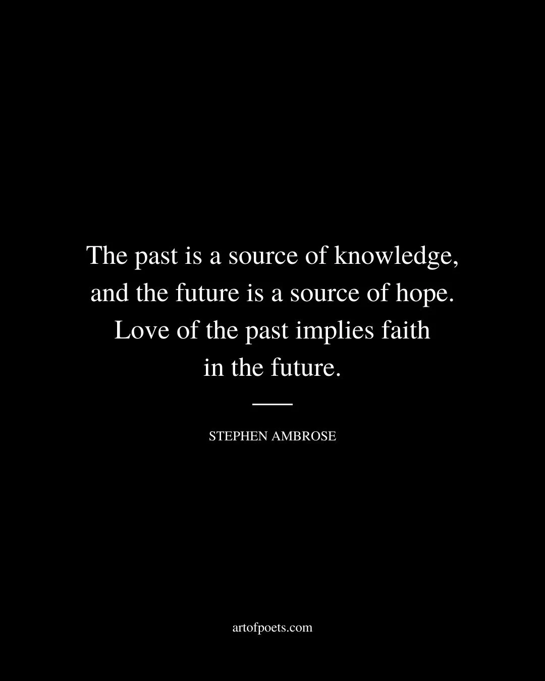 The past is a source of knowledge and the future is a source of hope. Love of the past implies faith in the future. – Stephen Ambrose