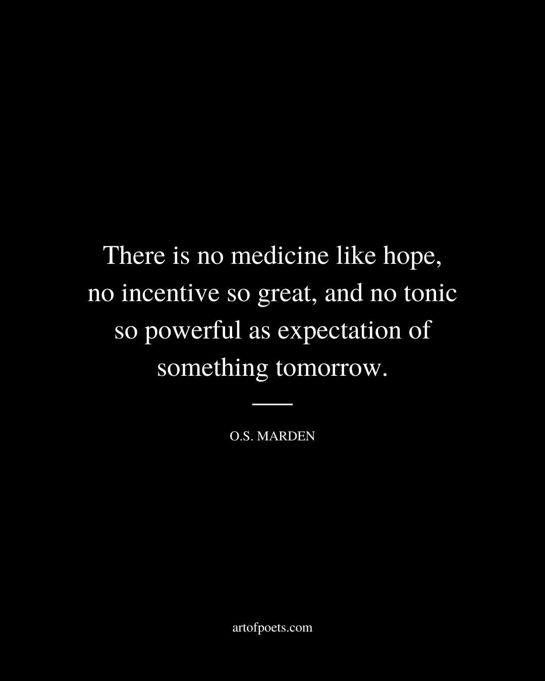 There is no medicine like hope no incentive so great and no tonic so powerful as expectation of something tomorrow. O.S. Marden