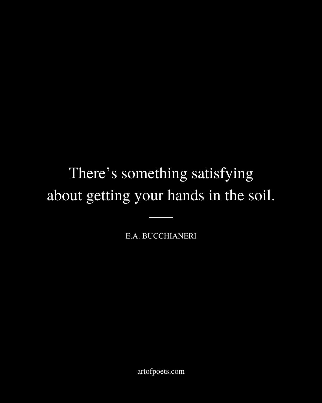 Theres something satisfying about getting your hands in the soil. – E.A. Bucchianeri