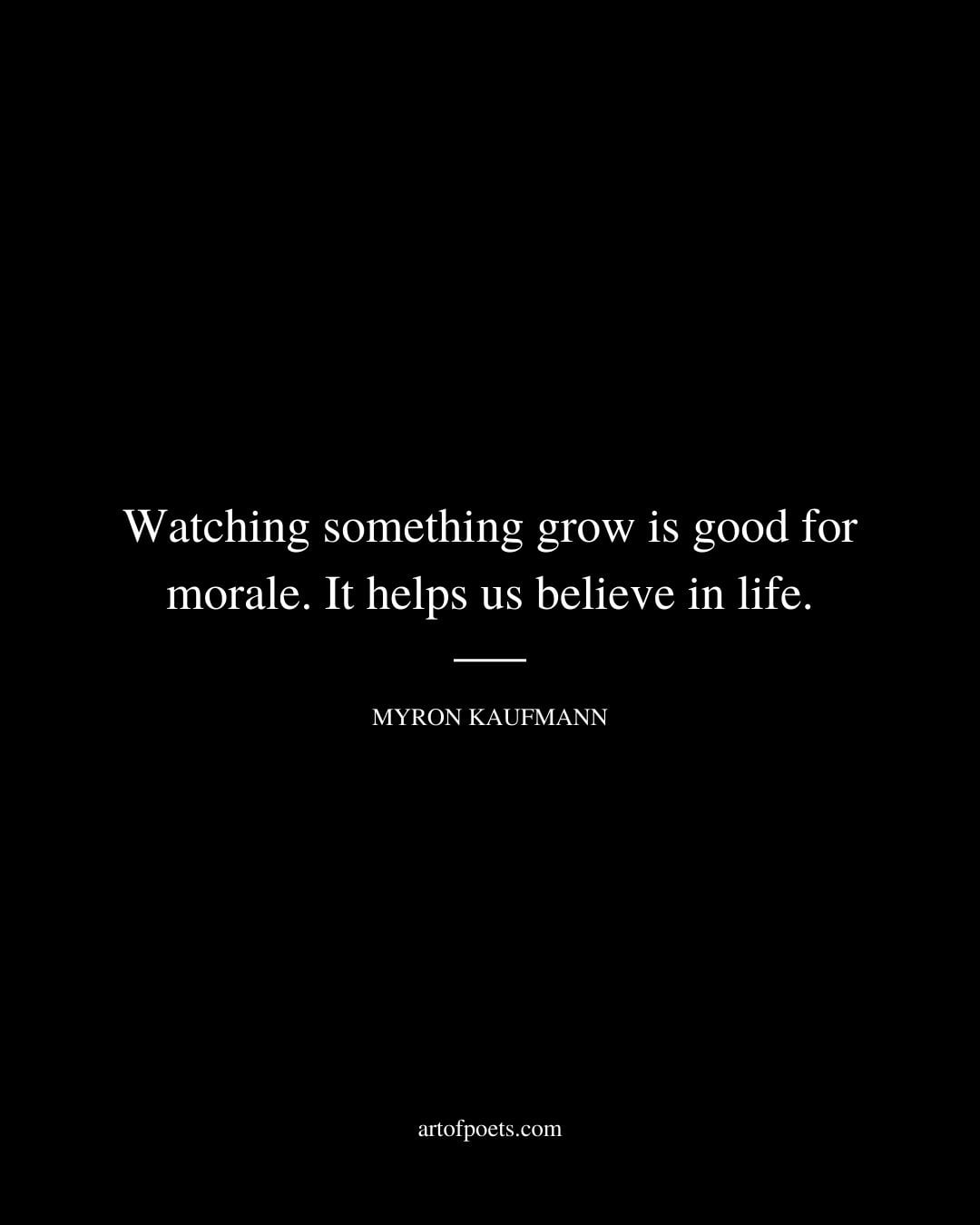 Watching something grow is good for morale. It helps us believe in life. Myron Kaufmann