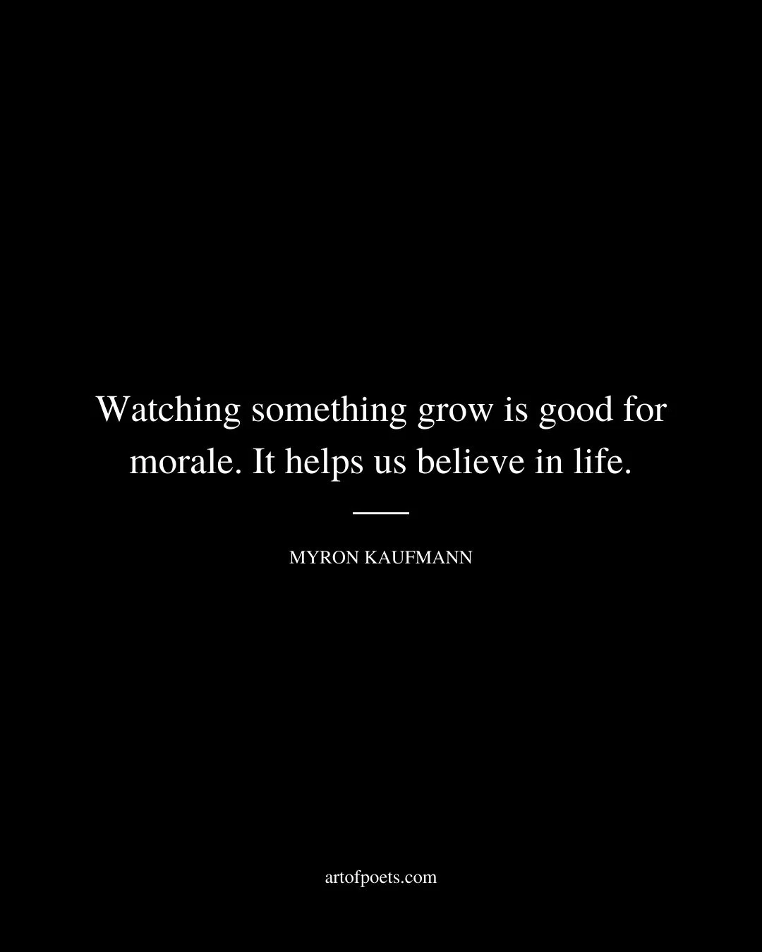 Watching something grow is good for morale. It helps us believe in life. Myron Kaufmann