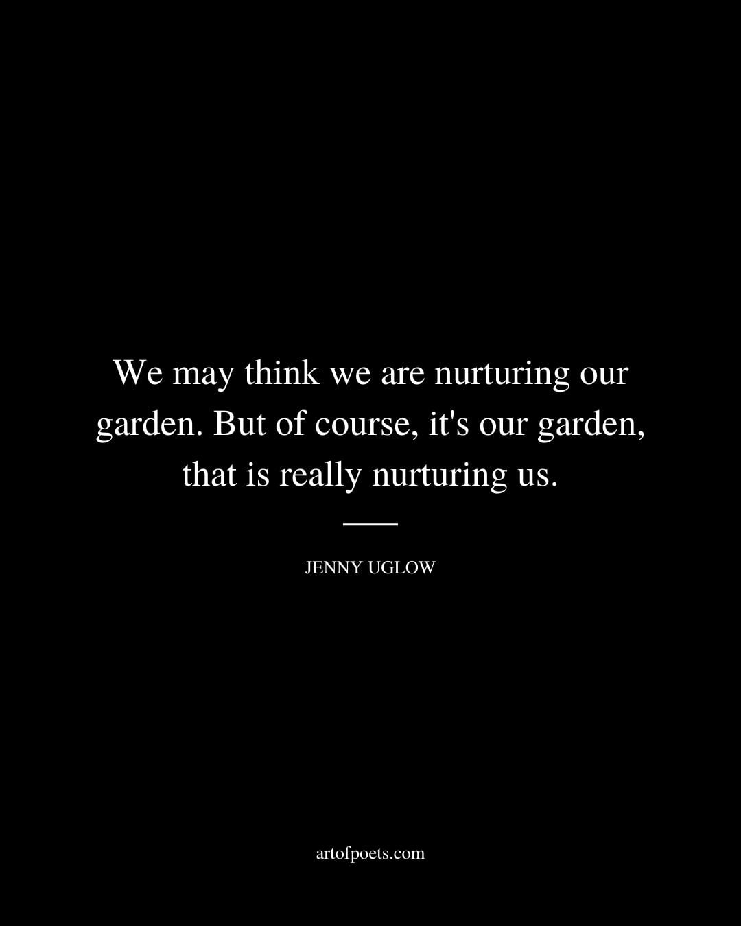 We may think we are nurturing our garden. But of course its our garden that is really nurturing us. Jenny Uglow