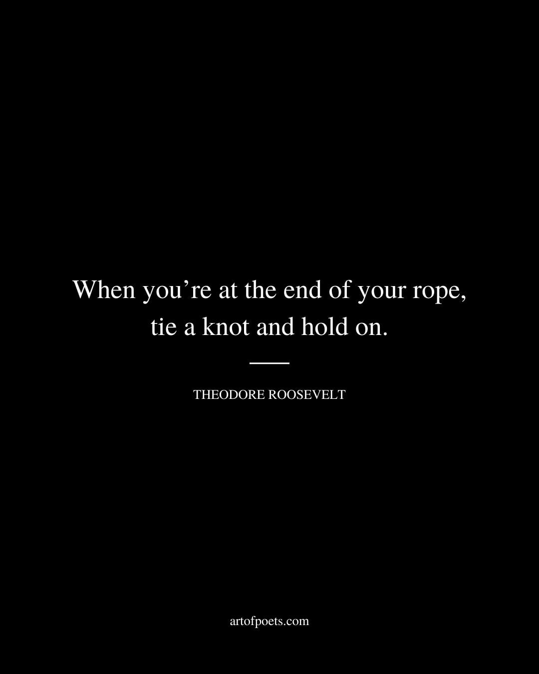 When youre at the end of your rope tie a knot and hold on. –Theodore Roosevelt
