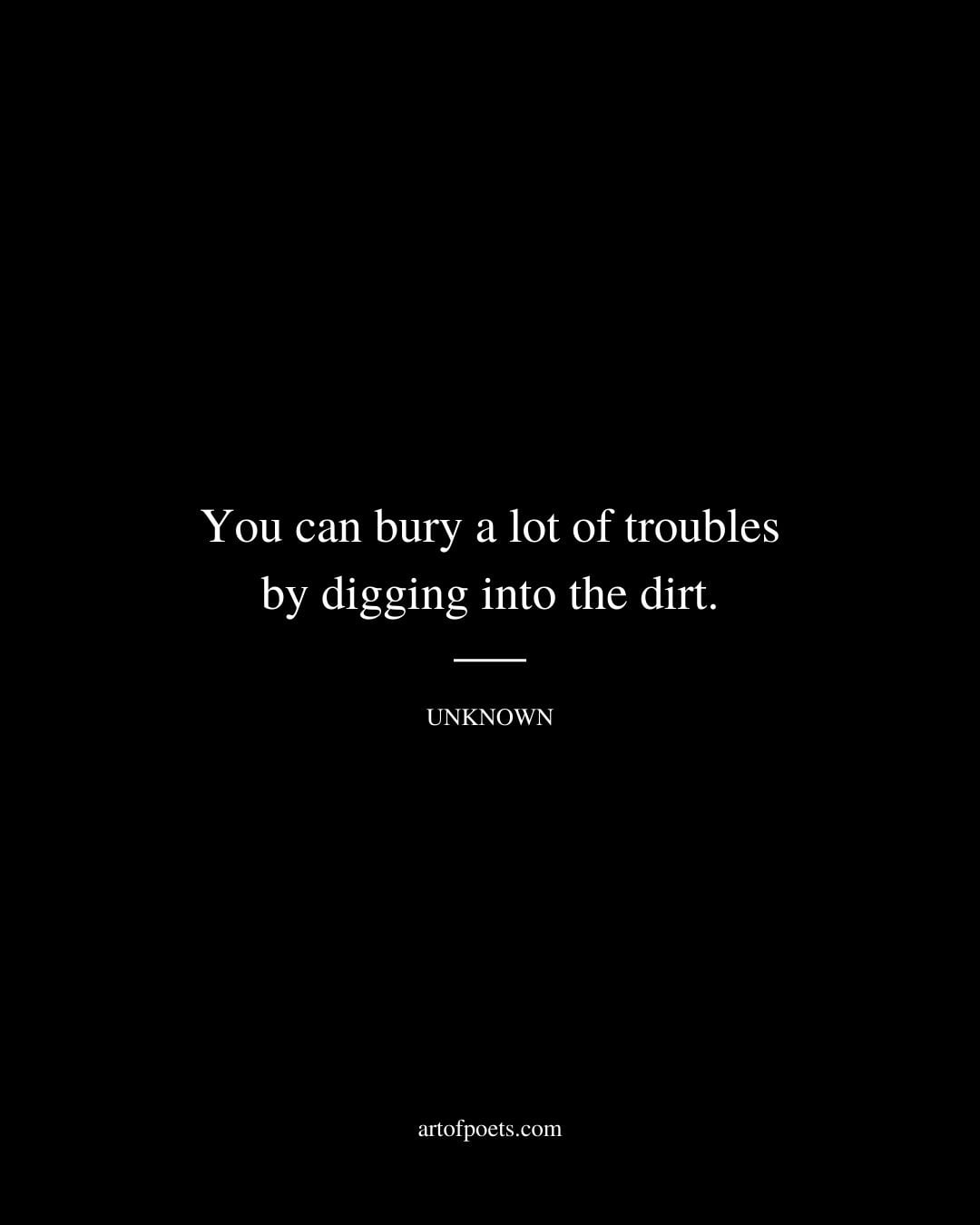 You can bury a lot of troubles by digging into the dirt. Author unknown