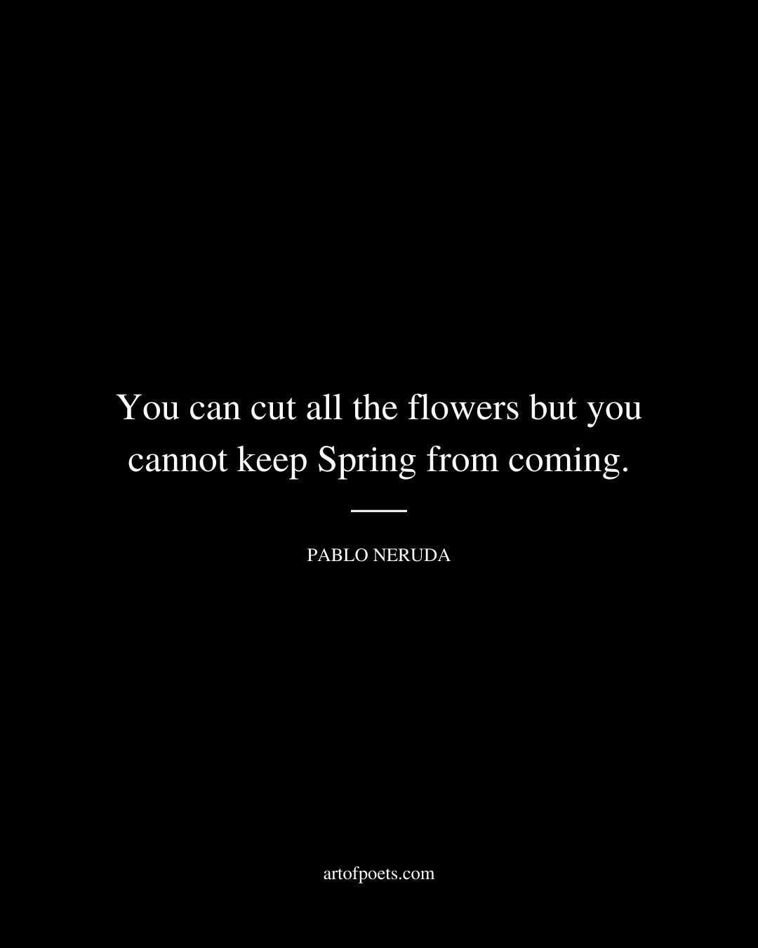 You can cut all the flowers but you cannot keep Spring from coming. Pablo Neruda