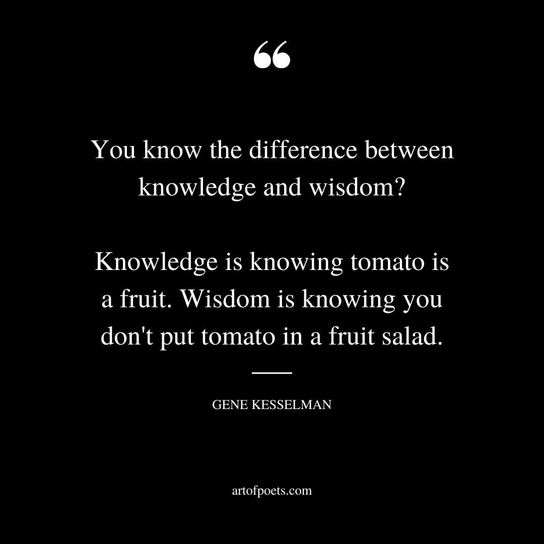 You know the difference between knowledge and wisdom Knowledge is knowing tomato is a fruit. Wisdom is knowing you dont put tomato in a fruit salad