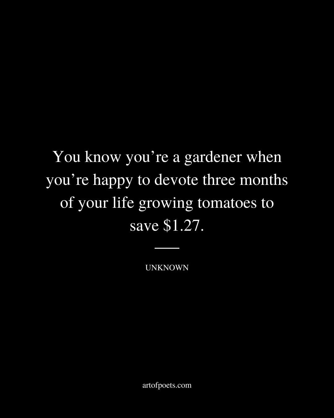 You know youre a gardener when youre happy to devote three months of your life growing tomatoes to save 1.27. Unknown