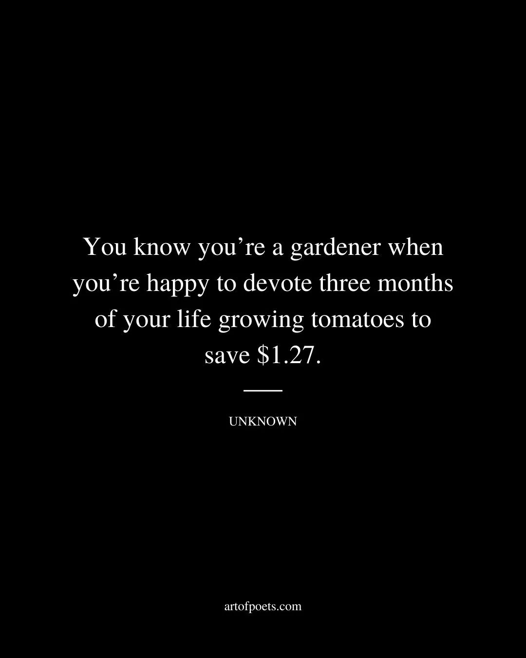 You know youre a gardener when youre happy to devote three months of your life growing tomatoes to save 1.27. Unknown