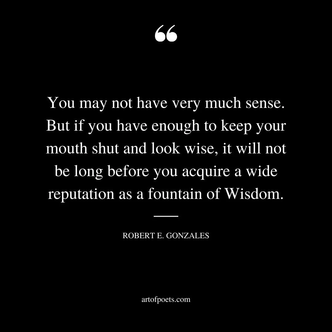 You may not have very much sense. But if you have enough to keep your mouth shut and look wise it will not be long before you acquire a wide reputation as a fountain of Wisdom. ROBERT ELLIOTT GONZALES