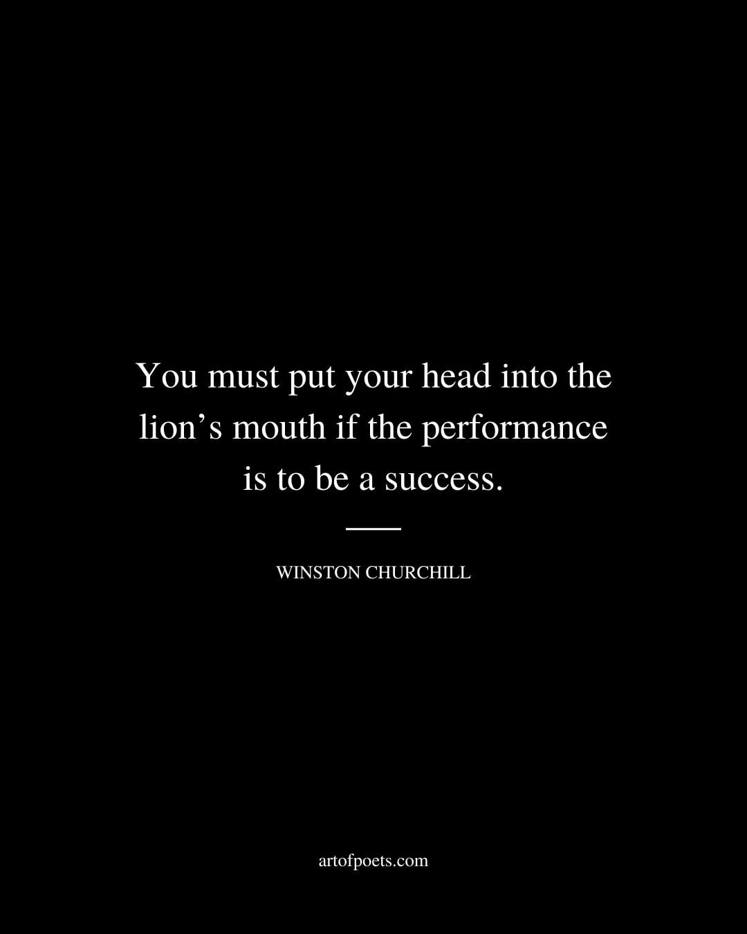 You must put your head into the lions mouth if the performance is to be a success. Winston Churchill