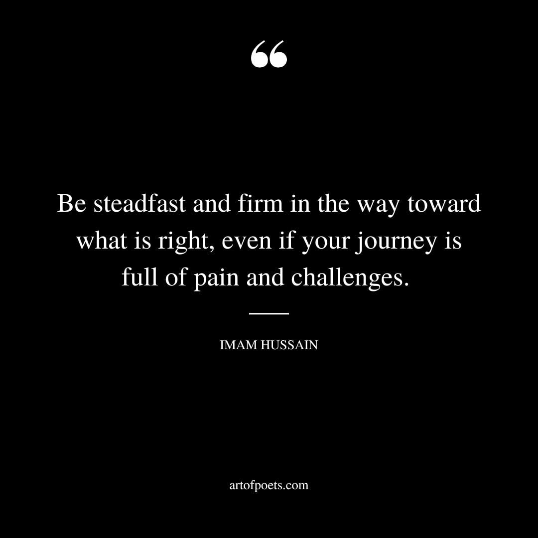 Be steadfast and firm in the way toward what is right even if your journey is full of pain and challenges