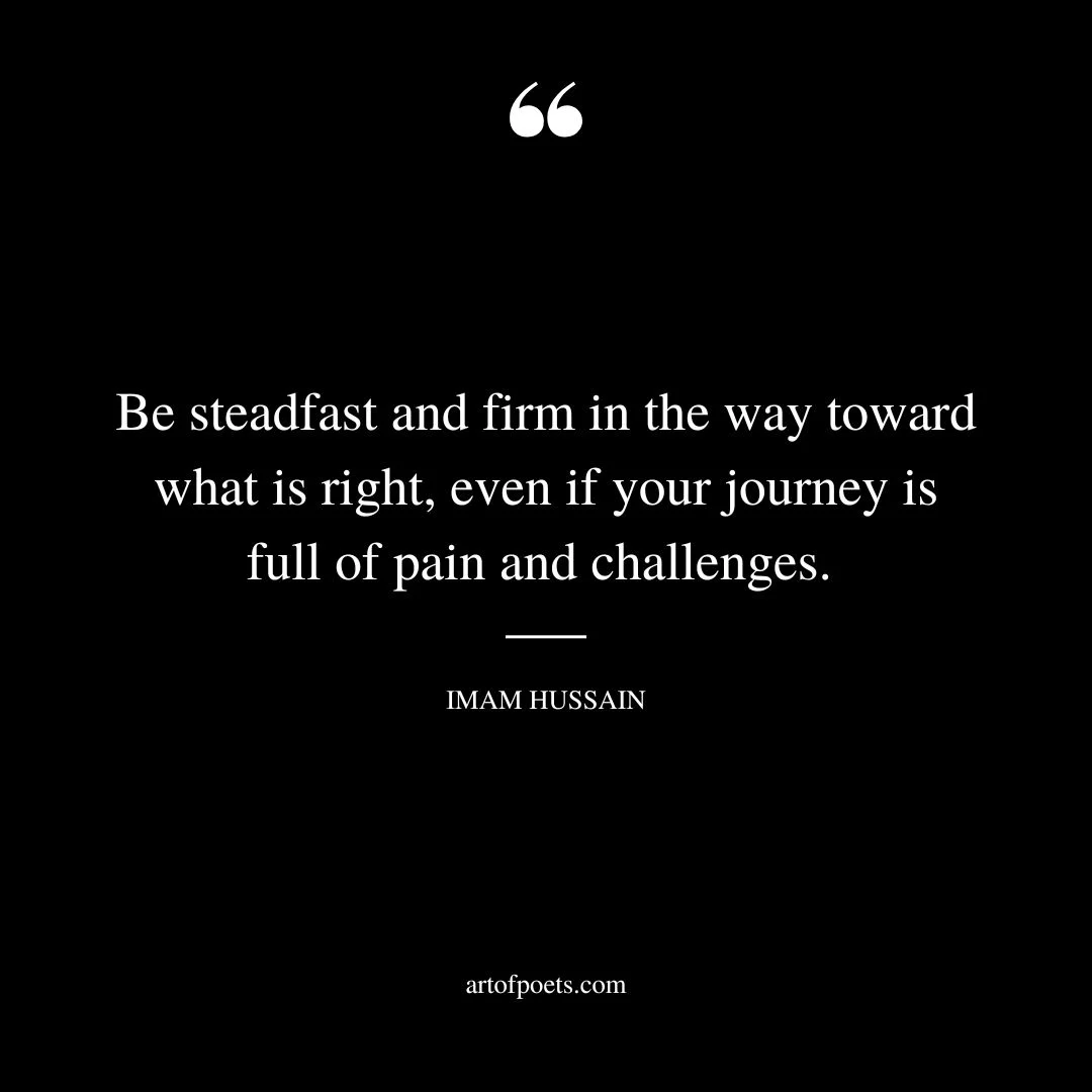 Be steadfast and firm in the way toward what is right even if your journey is full of pain and challenges