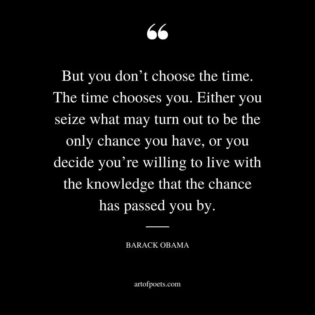 But you dont choose the time. The time chooses you. Either you seize what may turn out to be the only chance you have