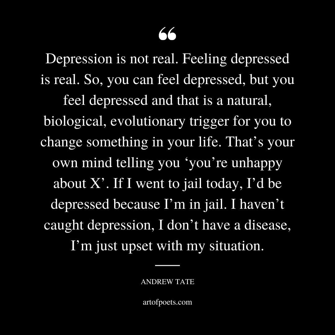 Depression is not real. Feeling depressed is real. So you can feel depressed but you feel depressed and that is a natural biological evolutionary trigger for you to change something in your life