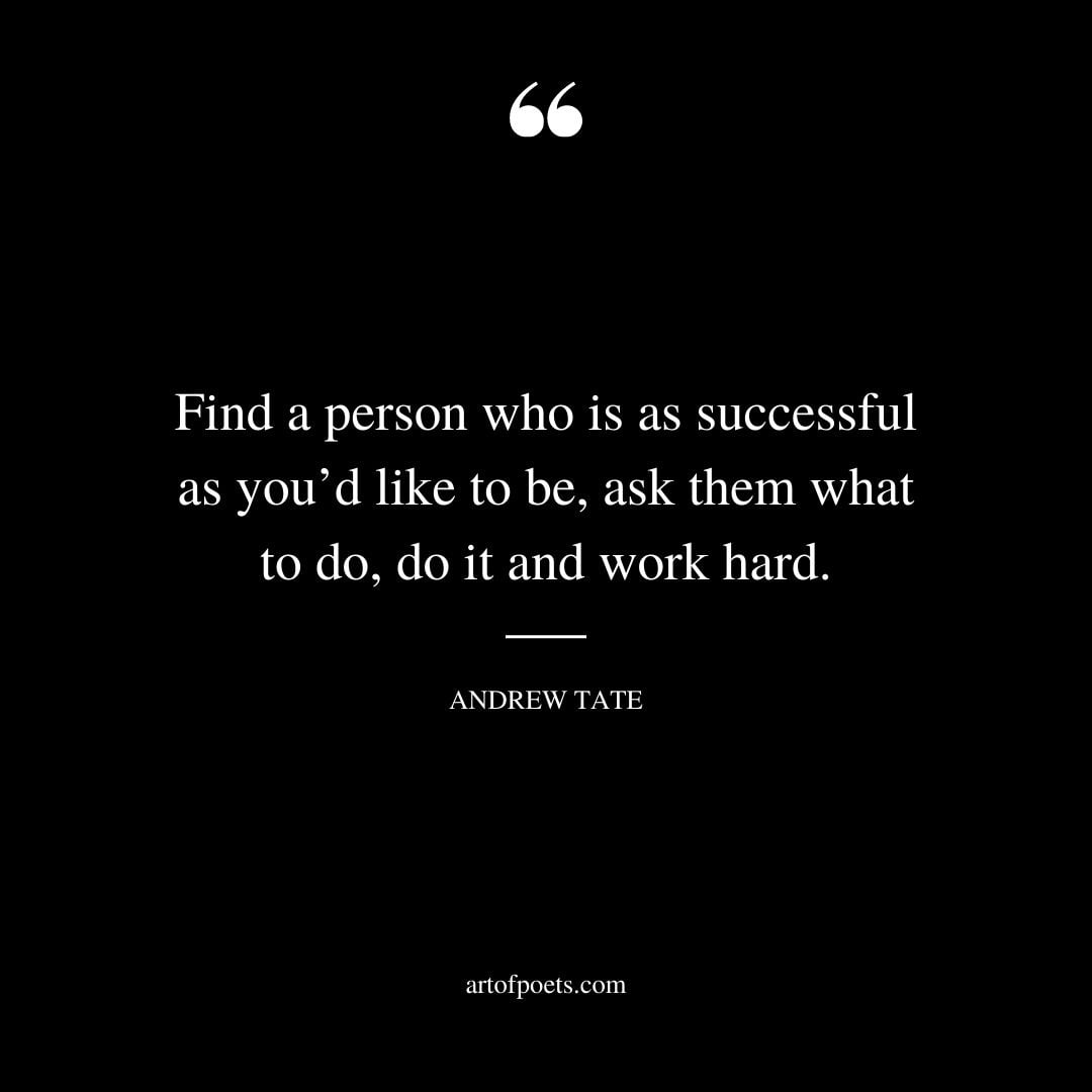 Find a person who is as successful as youd like to be ask them what to do do it and work hard