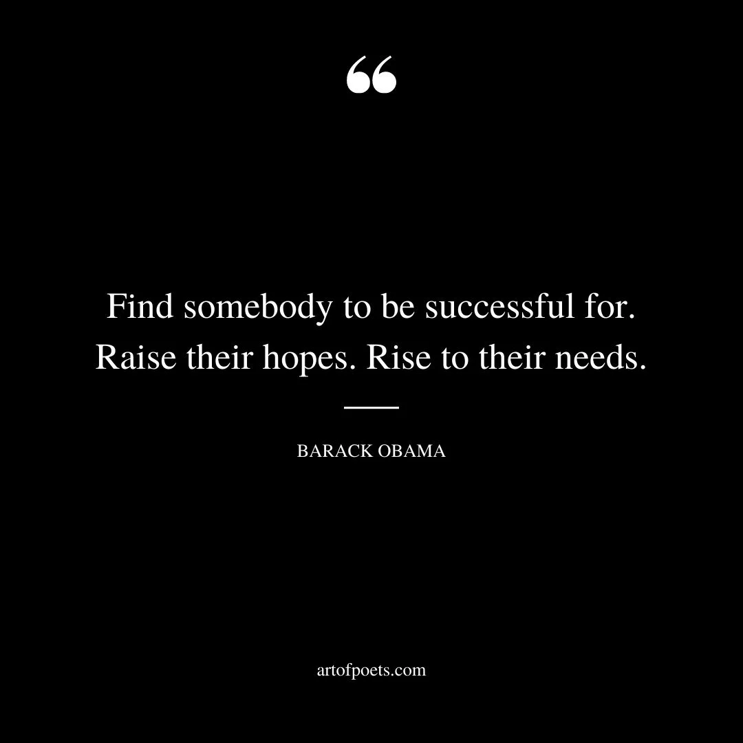 Find somebody to be successful for. Raise their hopes. Rise to their needs. Barack Obama