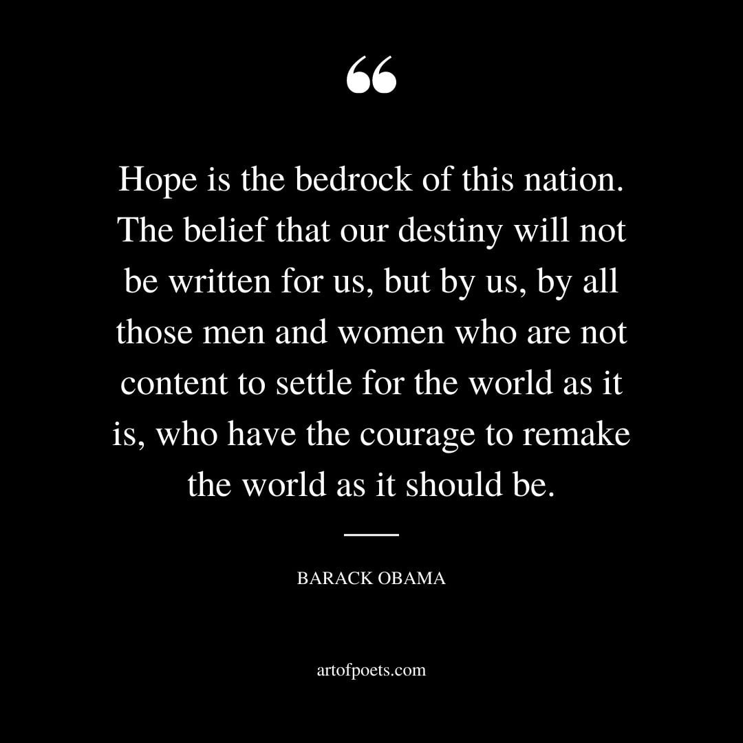 Hope is the bedrock of this nation. The belief that our destiny will not be written for us but by us