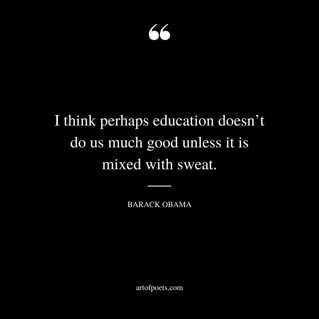 I think perhaps education doesnt do us much good unless it is mixed with sweat. Barack Obama