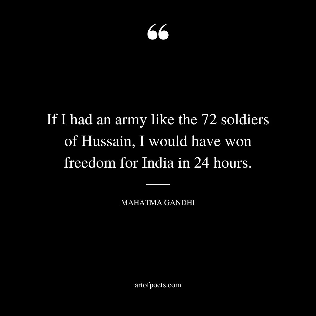 If I had an army like the 72 soldiers of Hussain I would have won freedom for India in 24 hours. Mahatma Gandhi