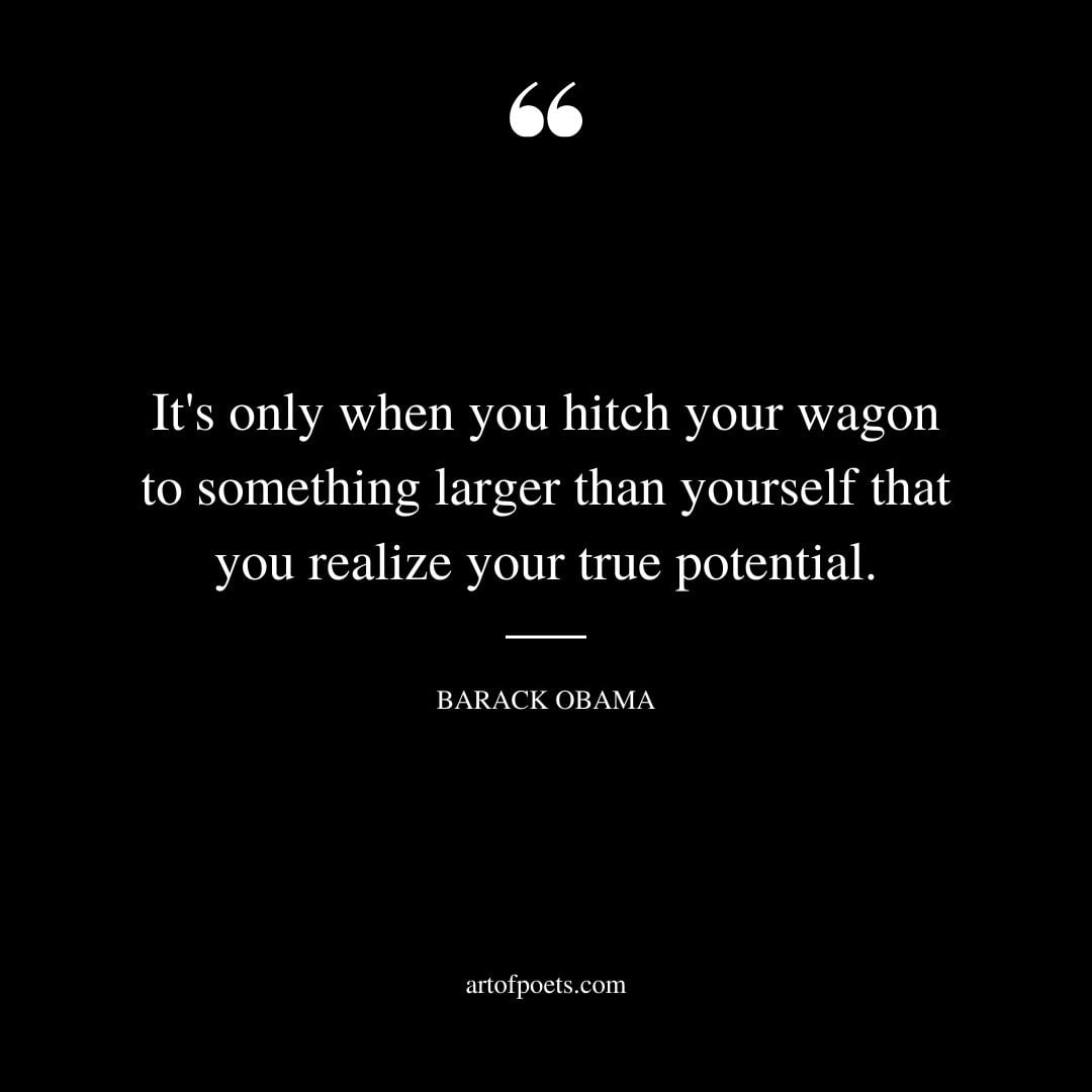 Its only when you hitch your wagon to something larger than yourself that you realize your true potential