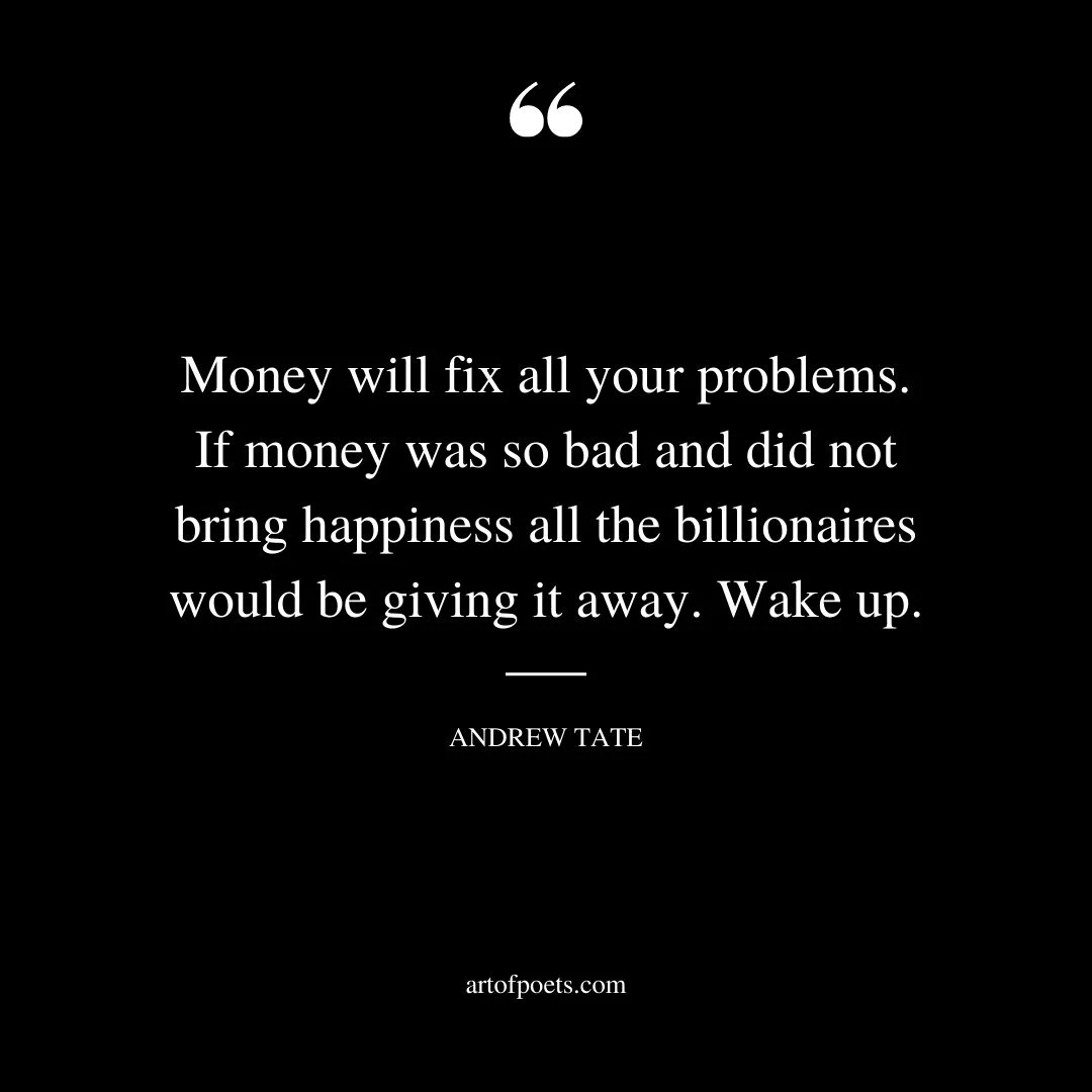 Money will fix all your problems. If money was so bad and did not bring happiness all the billionaires would be giving it away. Wake up