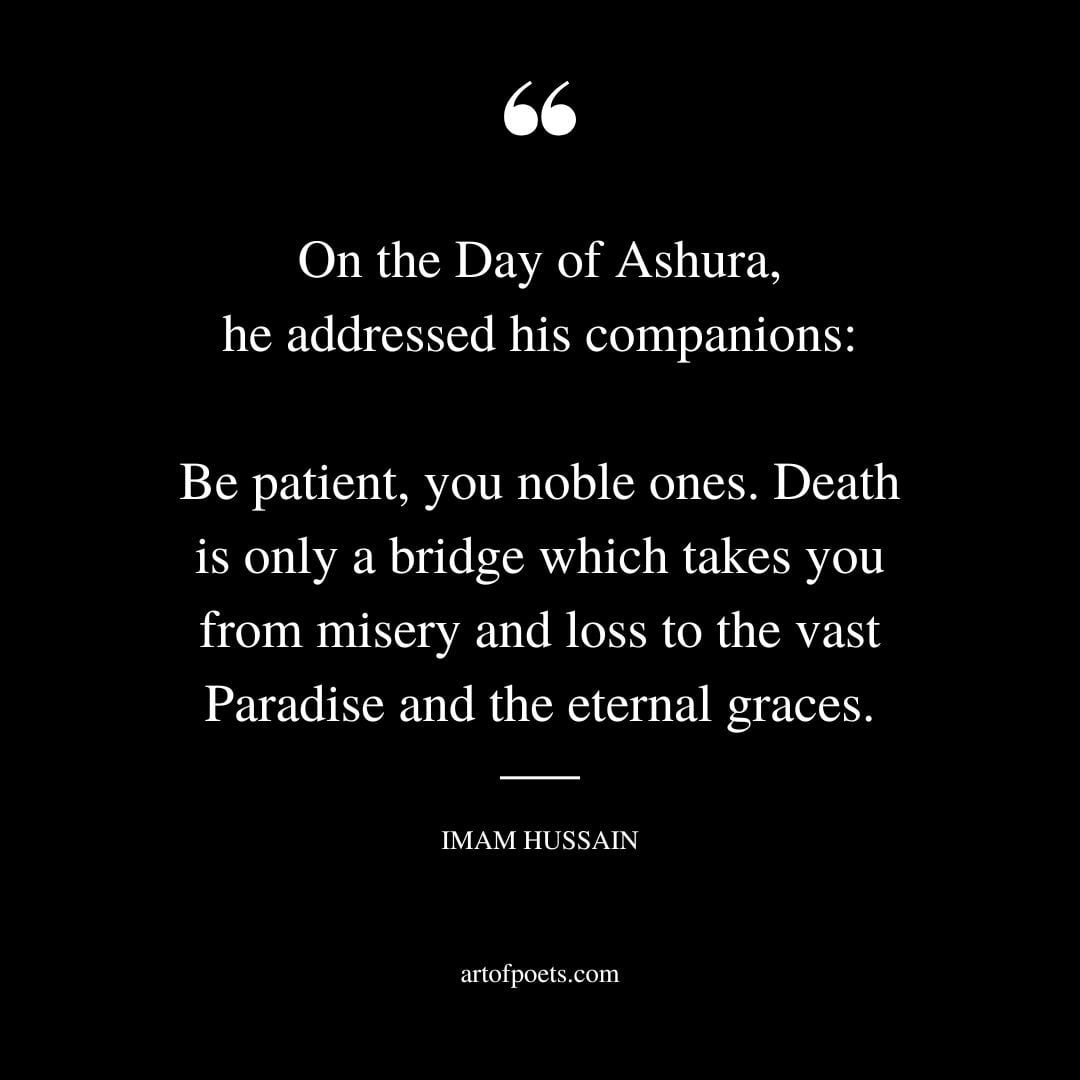 On the Day of Ashura he addressed his companions Be patient you noble ones. Death is only a bridge which takes you from misery and loss to the vast Paradise and the eternal graces