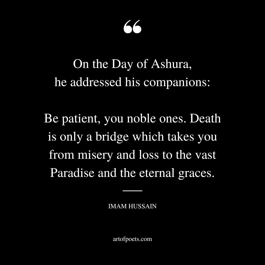 On the Day of Ashura he addressed his companions Be patient you noble ones. Death is only a bridge which takes you from misery and loss to the vast Paradise and the eternal graces