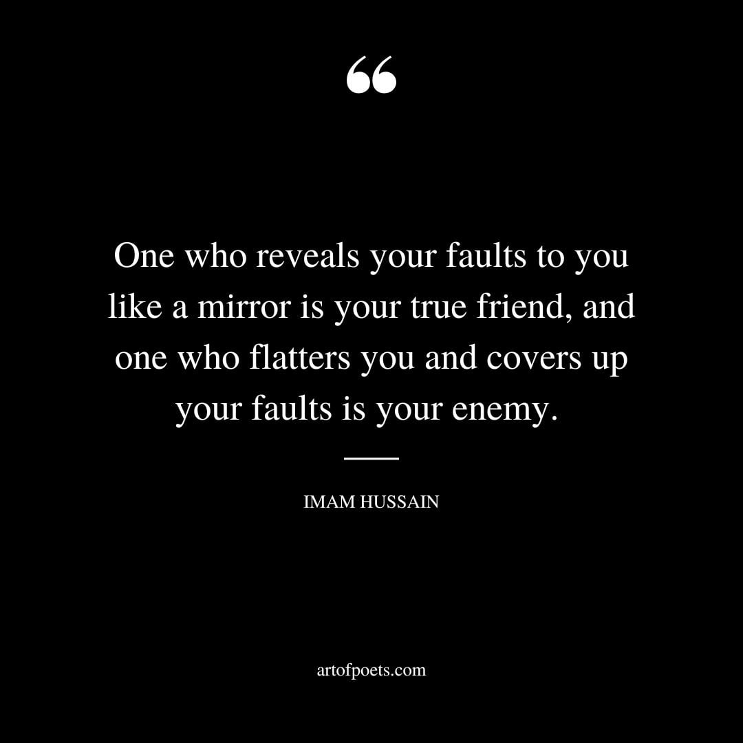 One who reveals your faults to you like a mirror is your true friend and one who flatters you and covers up your faults is your enemy