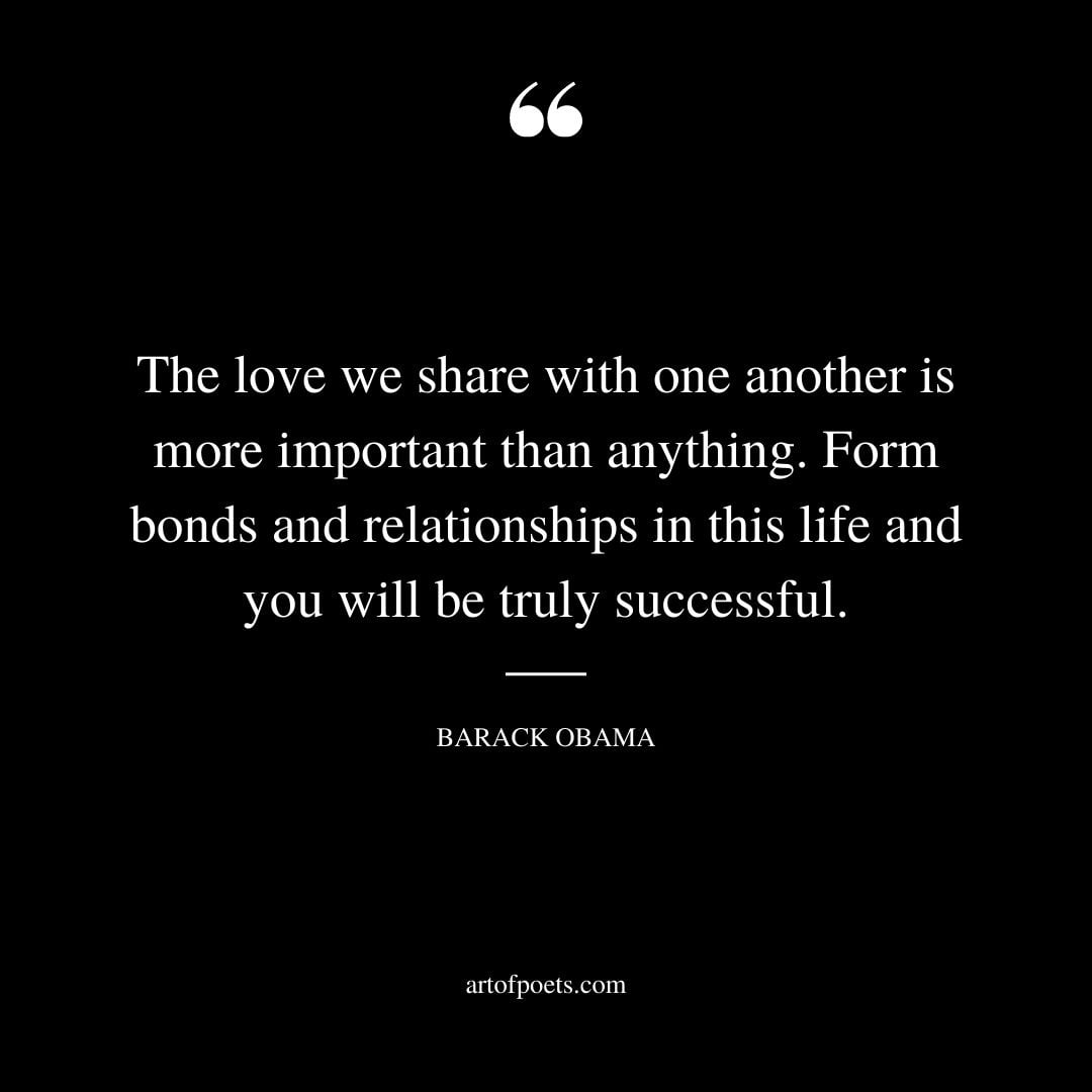The love we share with one another is more important than anything. Form bonds and relationships in this life and you will be truly successful. Barack Obama