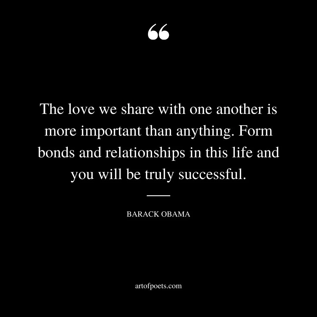 The love we share with one another is more important than anything. Form bonds and relationships in this life and you will be truly successful. Barack Obama