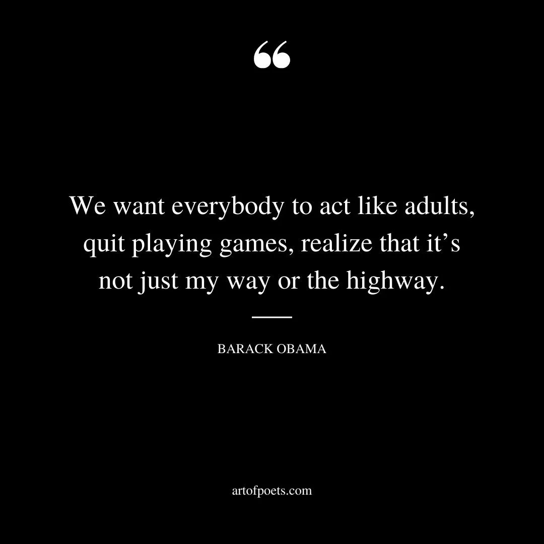 We want everybody to act like adults quit playing games realize that its not just my way or the highway