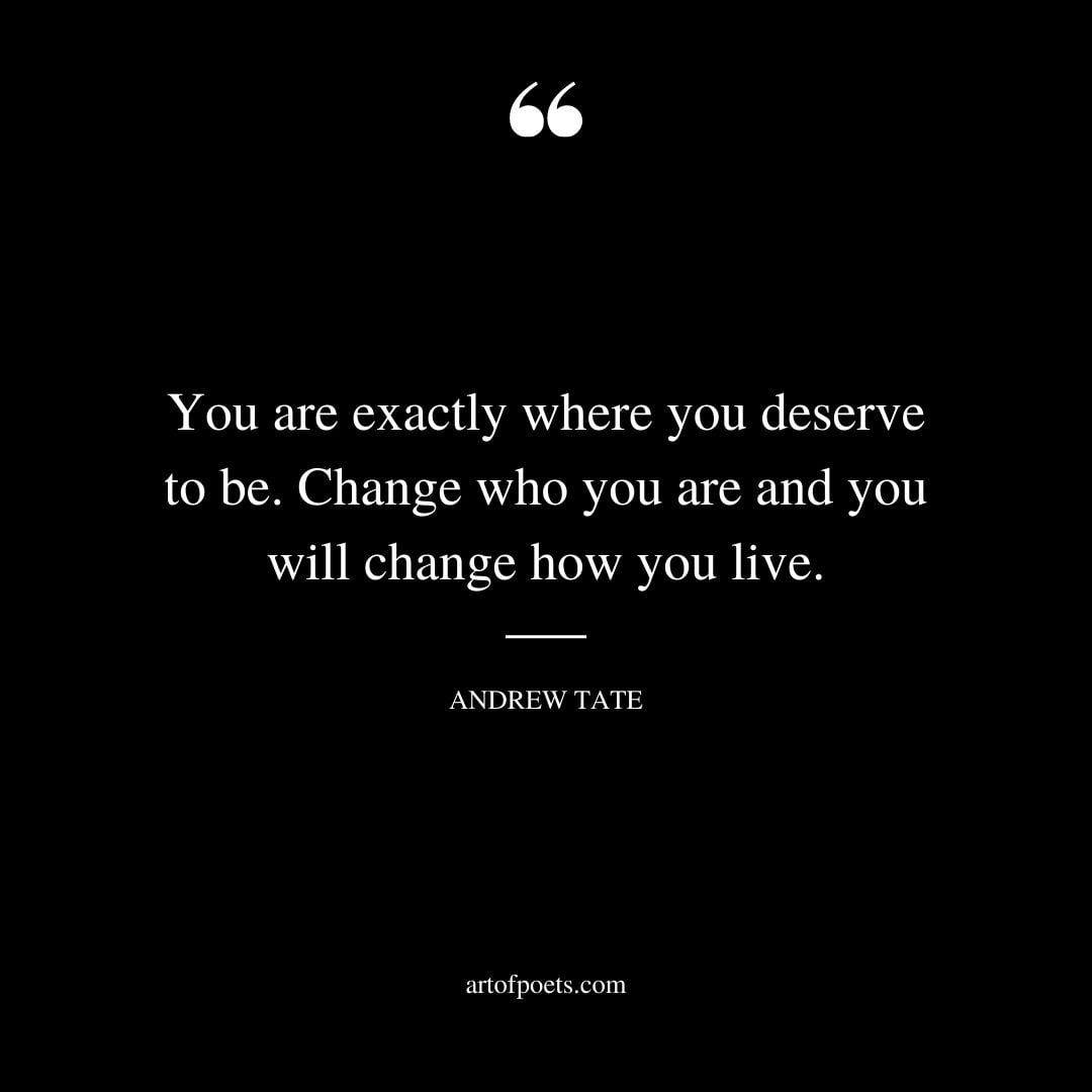 You are exactly where you deserve to be. Change who you are and you will change how you live