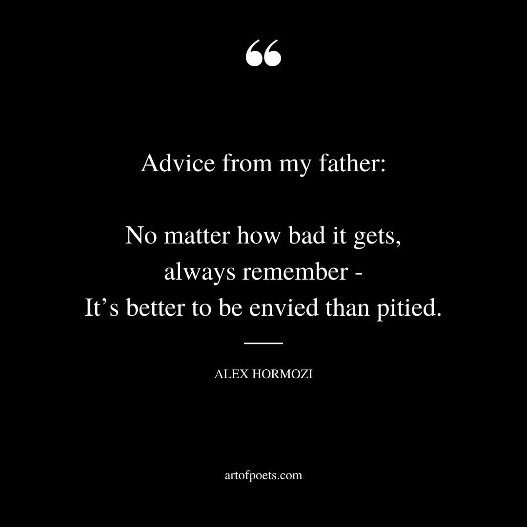 Advice from my father No matter how bad it gets always remember Its better to be envied than pitied 1