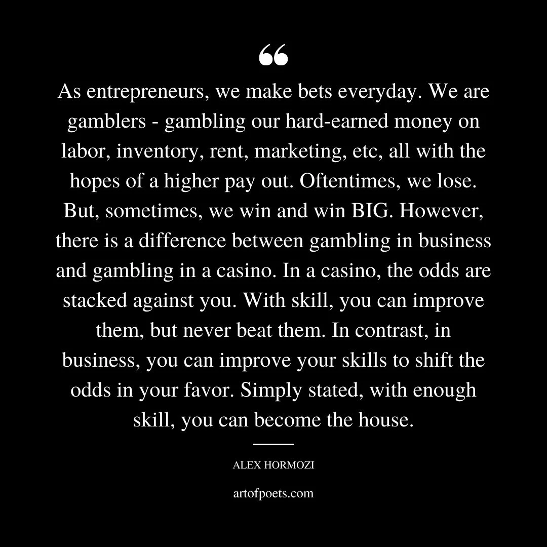 As entrepreneurs we make bets everyday. We are gamblers gambling our hard earned money on labor inventory rent marketing etc