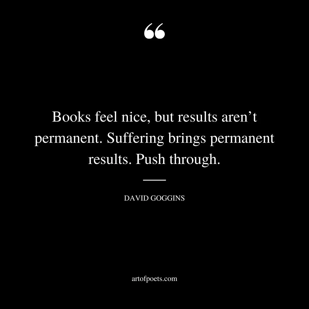 Books feel nice but results arent permanent. Suffering brings permanent results. Push through