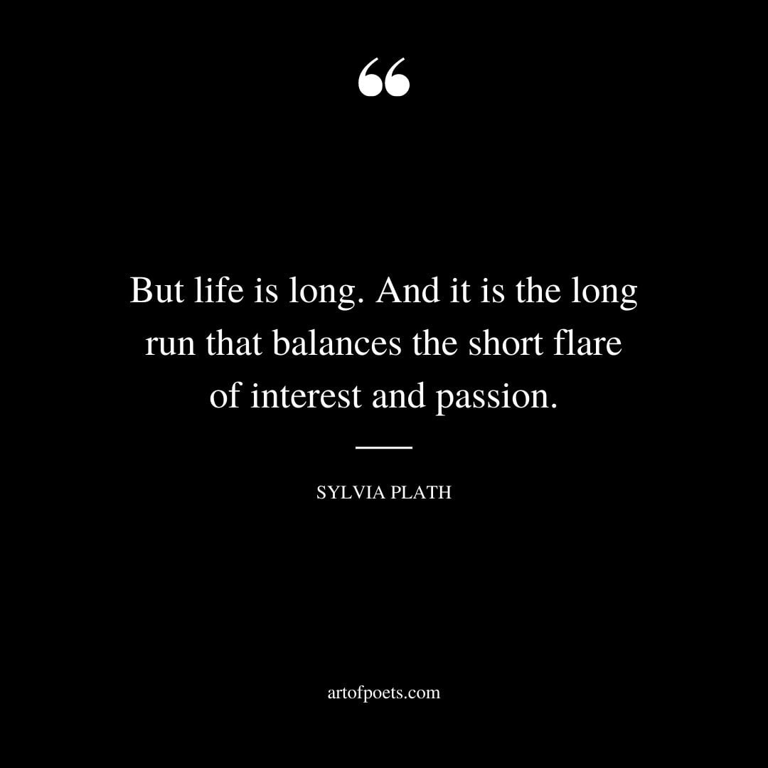 But life is long. And it is the long run that balances the short flare of interest and passion.– Sylvia Plath