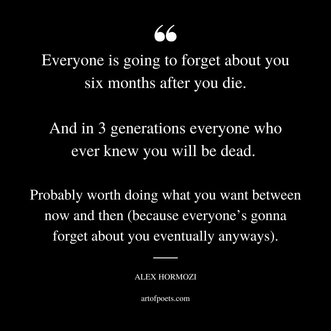 Everyone is going to forget about you six months after you die. And in 3 generations everyone who ever knew you will be dead