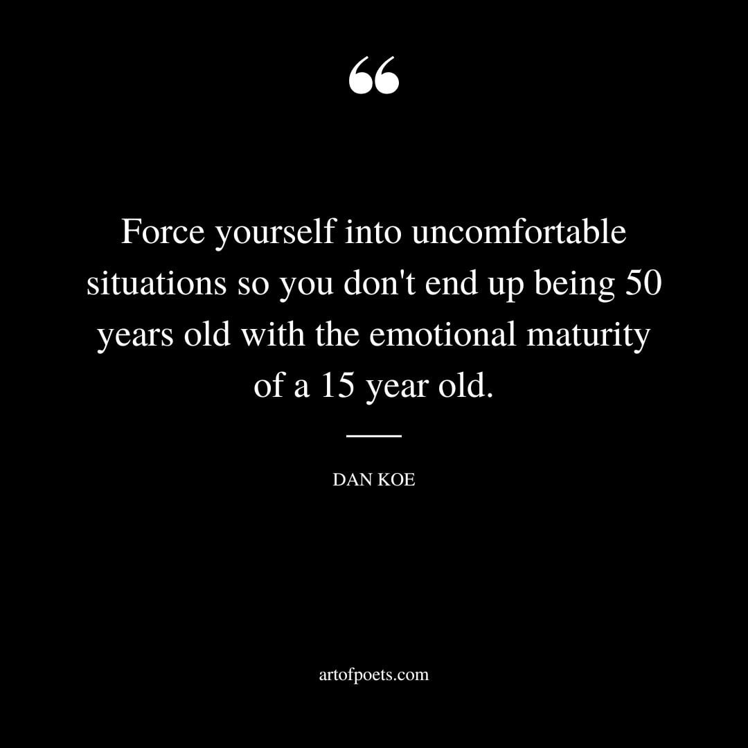 Force yourself into uncomfortable situations so you dont end up being 50 years old with the emotional maturity of a 15 year old