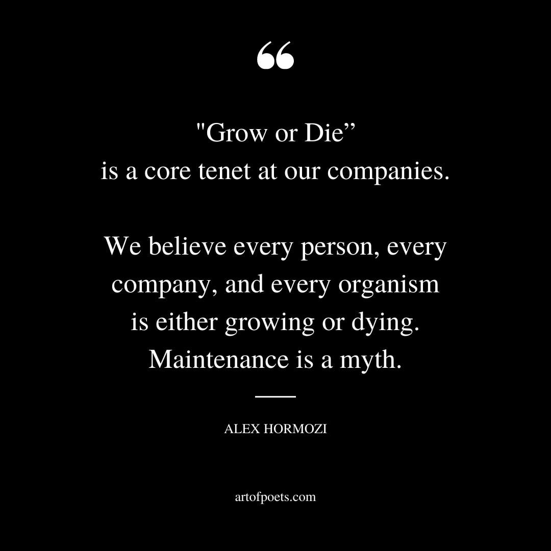 Grow or Die is a core tenet at our companies. We believe every person every company and every organism is either growing or dying. Maintenance is a myth