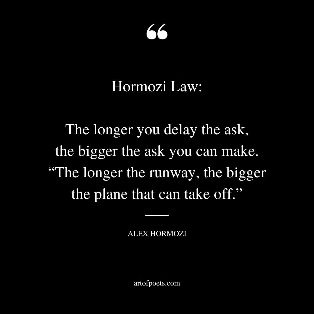 Hormozi Law The longer you delay the ask the bigger the ask you can make. The longer the runway the bigger the plane that can take off